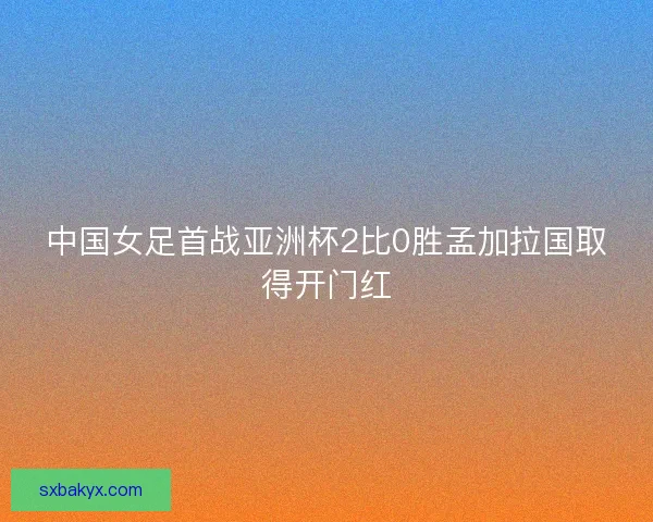 中国女足首战亚洲杯2比0胜孟加拉国取得开门红