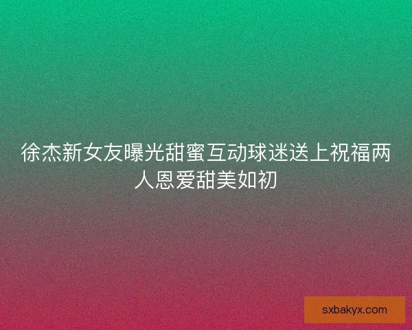 徐杰新女友曝光甜蜜互动球迷送上祝福两人恩爱甜美如初