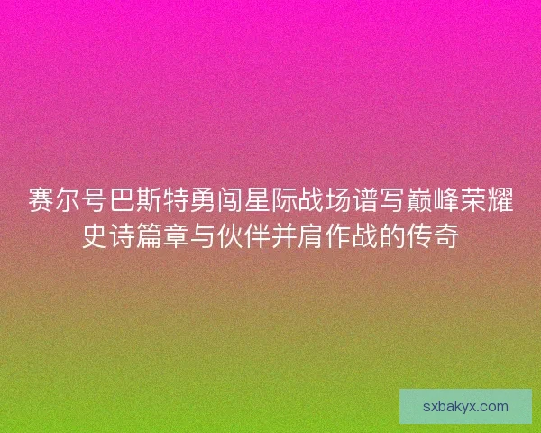 赛尔号巴斯特勇闯星际战场谱写巅峰荣耀史诗篇章与伙伴并肩作战的传奇