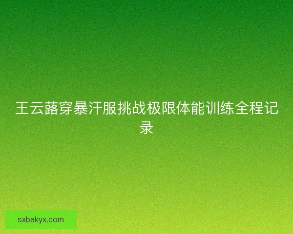 王云蕗穿暴汗服挑战极限体能训练全程记录