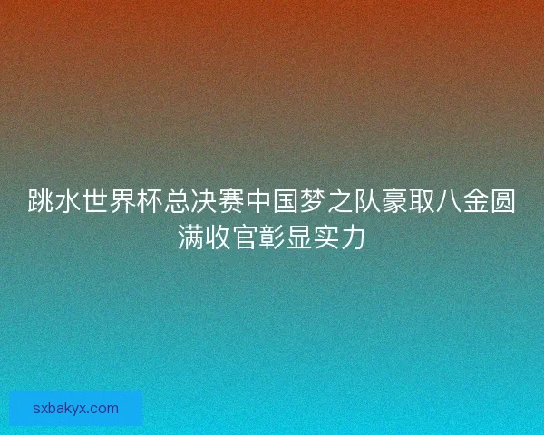 跳水世界杯总决赛中国梦之队豪取八金圆满收官彰显实力