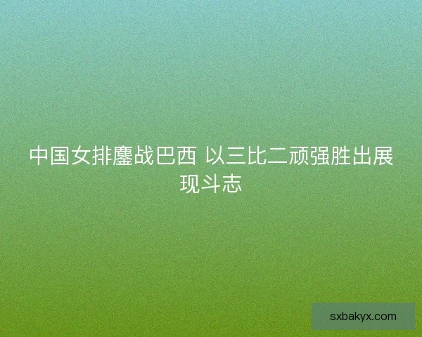 中国女排鏖战巴西 以三比二顽强胜出展现斗志