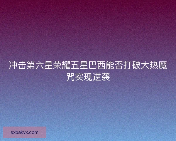 冲击第六星荣耀五星巴西能否打破大热魔咒实现逆袭