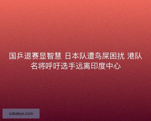 国乒退赛显智慧 日本队遭鸟屎困扰 港队名将呼吁选手远离印度中心