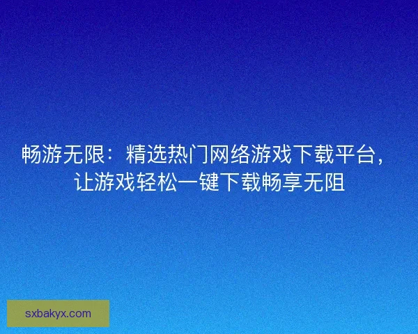 畅游无限：精选热门网络游戏下载平台，让游戏轻松一键下载畅享无阻