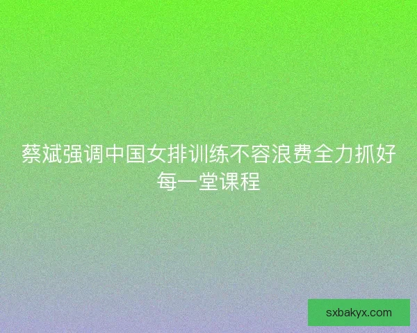 蔡斌强调中国女排训练不容浪费全力抓好每一堂课程