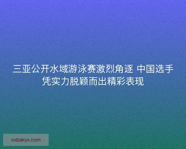 三亚公开水域游泳赛激烈角逐 中国选手凭实力脱颖而出精彩表现