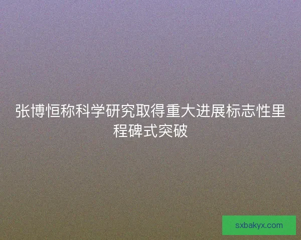张博恒称科学研究取得重大进展标志性里程碑式突破 张博恒称科学研究取得重大进展标志性里程碑式突破