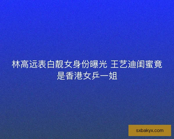 林高远表白靓女身份曝光 王艺迪闺蜜竟是香港女乒一姐 林高远表白靓女身份曝光 王艺迪闺蜜竟是香港女乒一姐