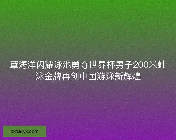 覃海洋闪耀泳池勇夺世界杯男子200米蛙泳金牌再创中国游泳新辉煌 覃海洋闪耀泳池勇夺世界杯男子200米蛙泳金牌再创中国游泳新辉煌