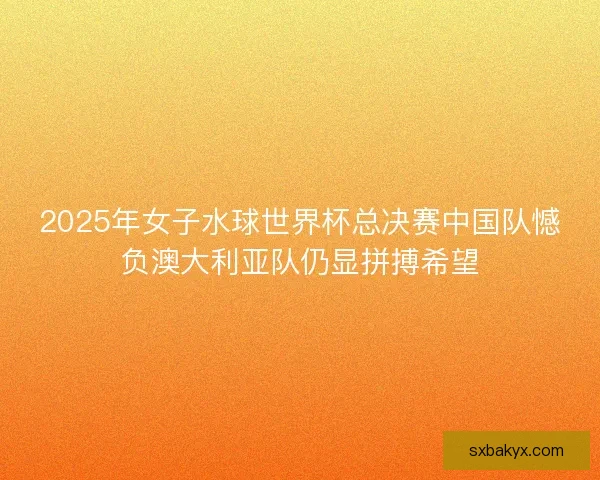 2025年女子水球世界杯总决赛中国队憾负澳大利亚队仍显拼搏希望