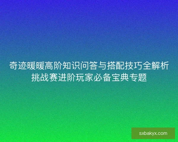 奇迹暖暖高阶知识问答与搭配技巧全解析挑战赛进阶玩家必备宝典专题