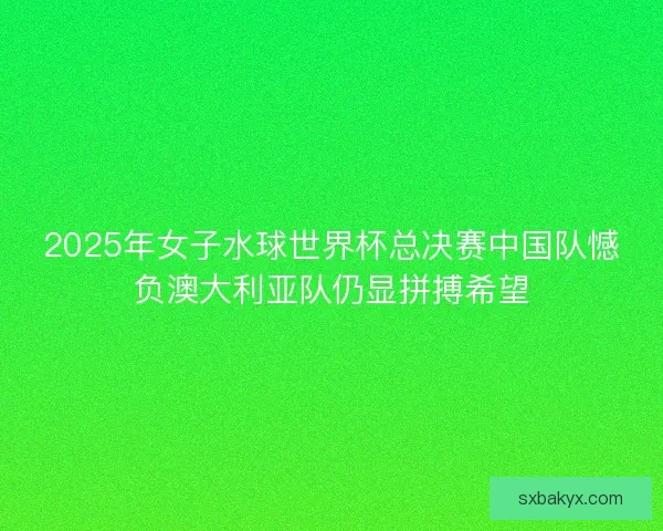 2025年女子水球世界杯总决赛中国队憾负澳大利亚队仍显拼搏希望 2025年女子水球世界杯总决赛中国队憾负澳大利亚队仍显拼搏希望