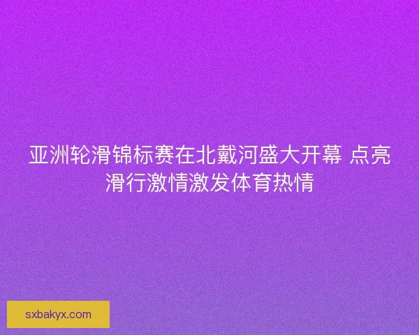 亚洲轮滑锦标赛在北戴河盛大开幕 点亮滑行激情激发体育热情