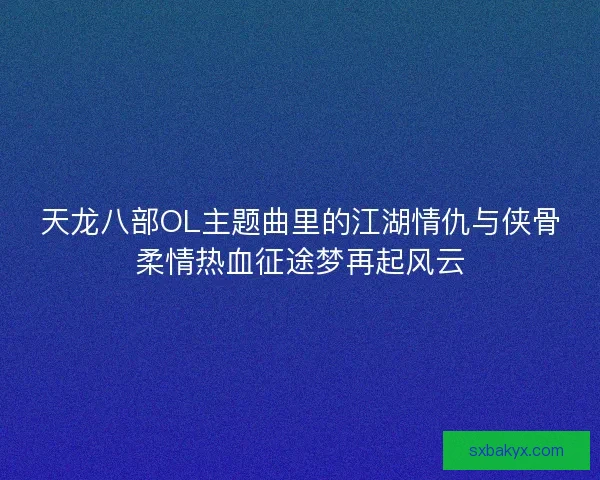 天龙八部OL主题曲里的江湖情仇与侠骨柔情热血征途梦再起风云