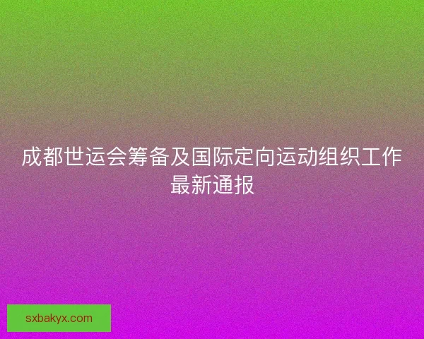 成都世运会筹备及国际定向运动组织工作最新通报