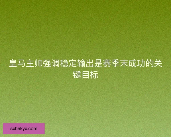 皇马主帅强调稳定输出是赛季末成功的关键目标