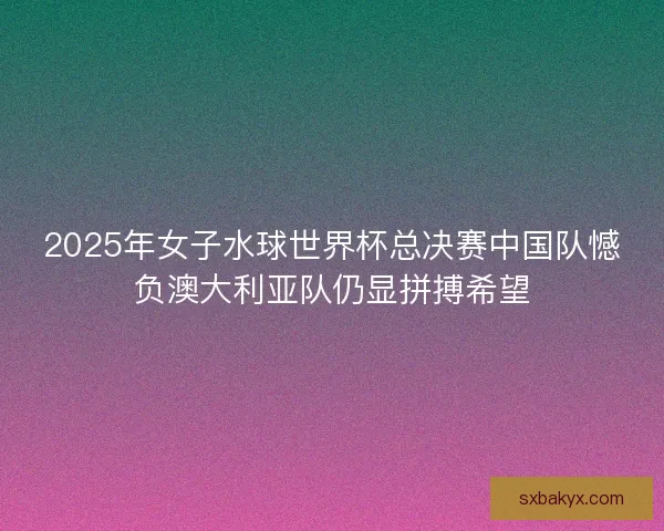 2025年女子水球世界杯总决赛中国队憾负澳大利亚队仍显拼搏希望