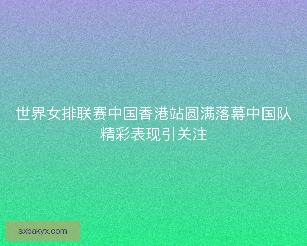世界女排联赛中国香港站圆满落幕中国队精彩表现引关注