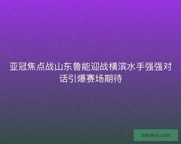 亚冠焦点战山东鲁能迎战横滨水手强强对话引爆赛场期待