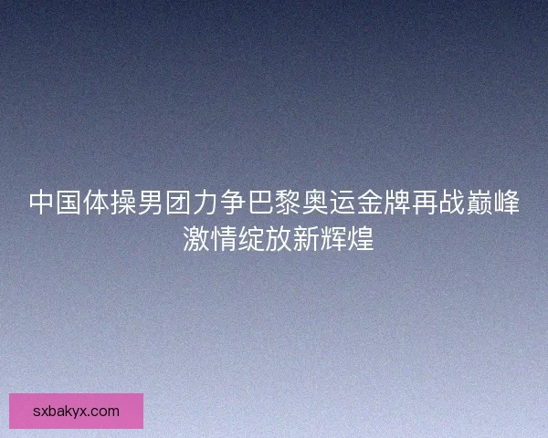 中国体操男团力争巴黎奥运金牌再战巅峰 激情绽放新辉煌