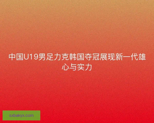 中国U19男足力克韩国夺冠展现新一代雄心与实力